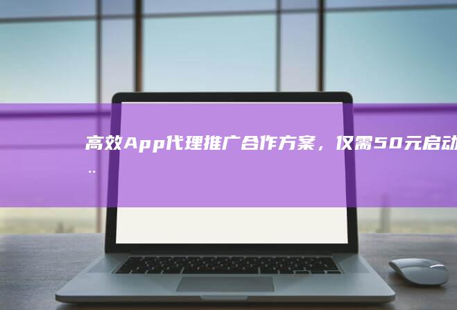 高效App代理推广合作方案，仅需50元启动您的业务